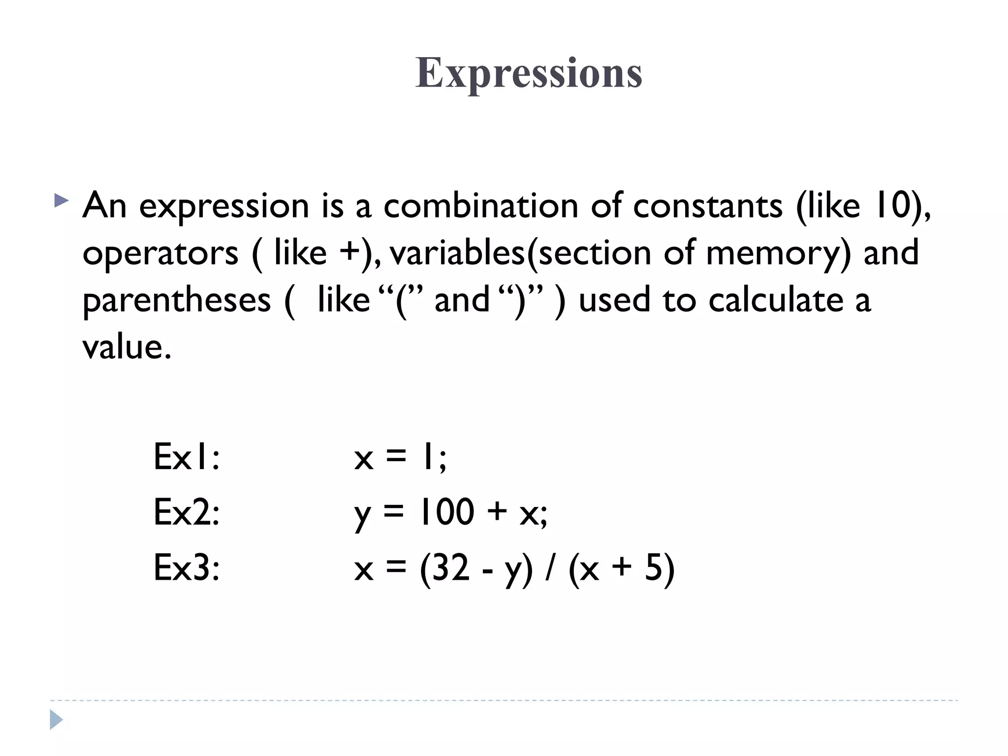 Expressions
 An expression is a combination of constants (like 10),
operators ( like +), variables(section of memory) and
parentheses ( like “(” and “)” ) used to calculate a
value.
Ex1: x = 1;
Ex2: y = 100 + x;
Ex3: x = (32 - y) / (x + 5)
 