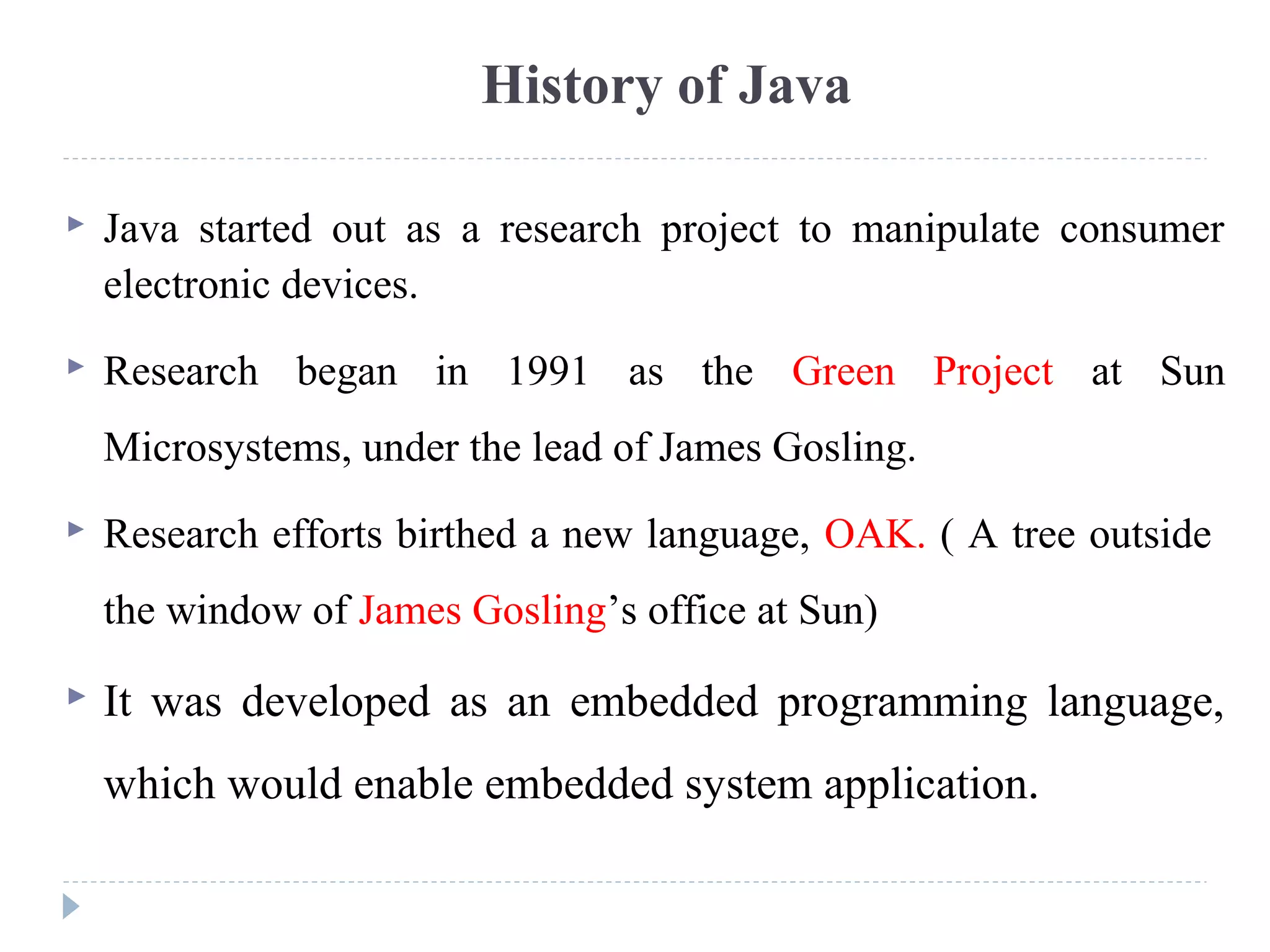 History of Java
 Java started out as a research project to manipulate consumer
electronic devices.
 Research began in 1991 as the Green Project at Sun
Microsystems, under the lead of James Gosling.
 Research efforts birthed a new language, OAK. ( A tree outside
the window of James Gosling’s office at Sun)
 It was developed as an embedded programming language,
which would enable embedded system application.
 