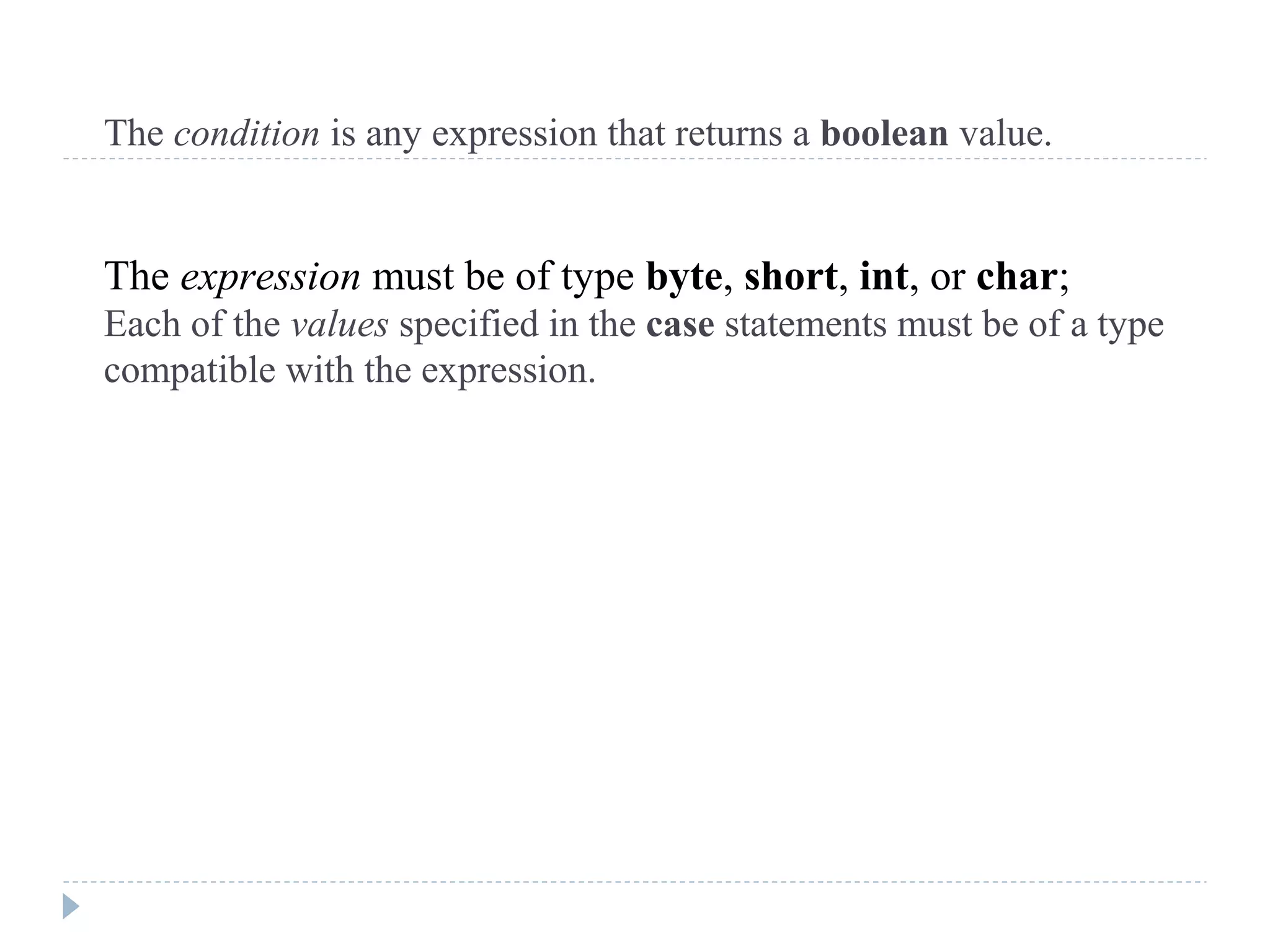 The condition is any expression that returns a boolean value.
The expression must be of type byte, short, int, or char;
Each of the values specified in the case statements must be of a type
compatible with the expression.
 