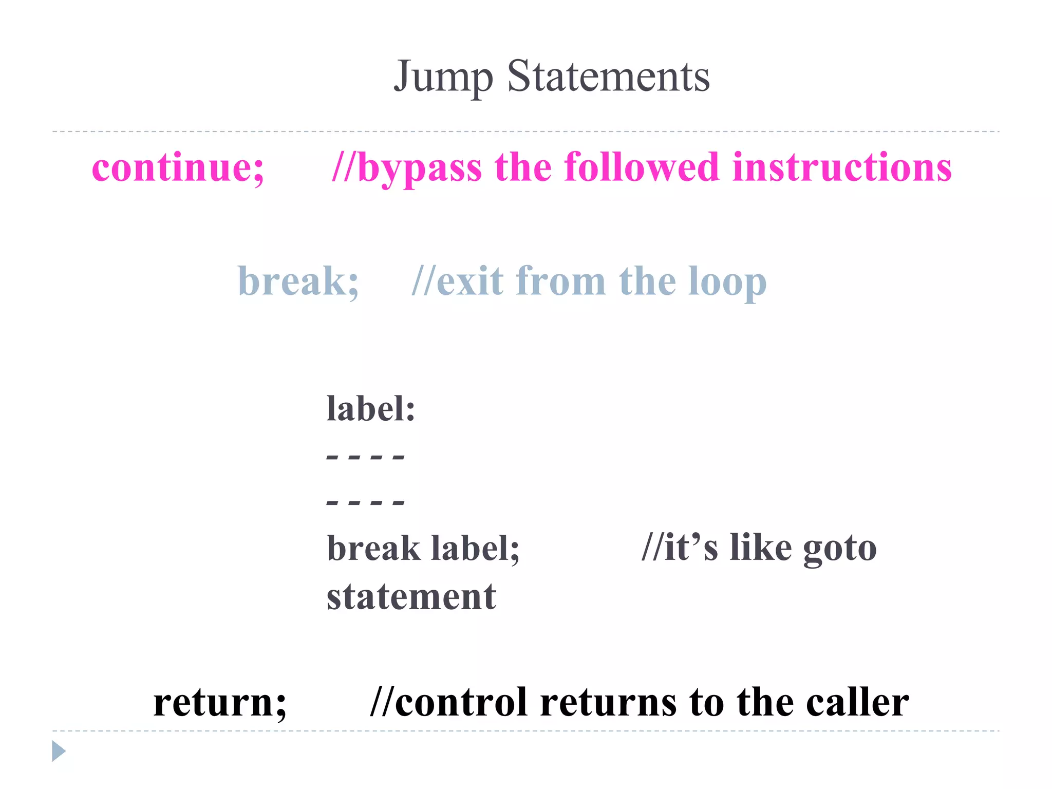 Jump Statements
break; //exit from the loop
continue; //bypass the followed instructions
return; //control returns to the caller
label:
- - - -
- - - -
break label; //it’s like goto
statement
 