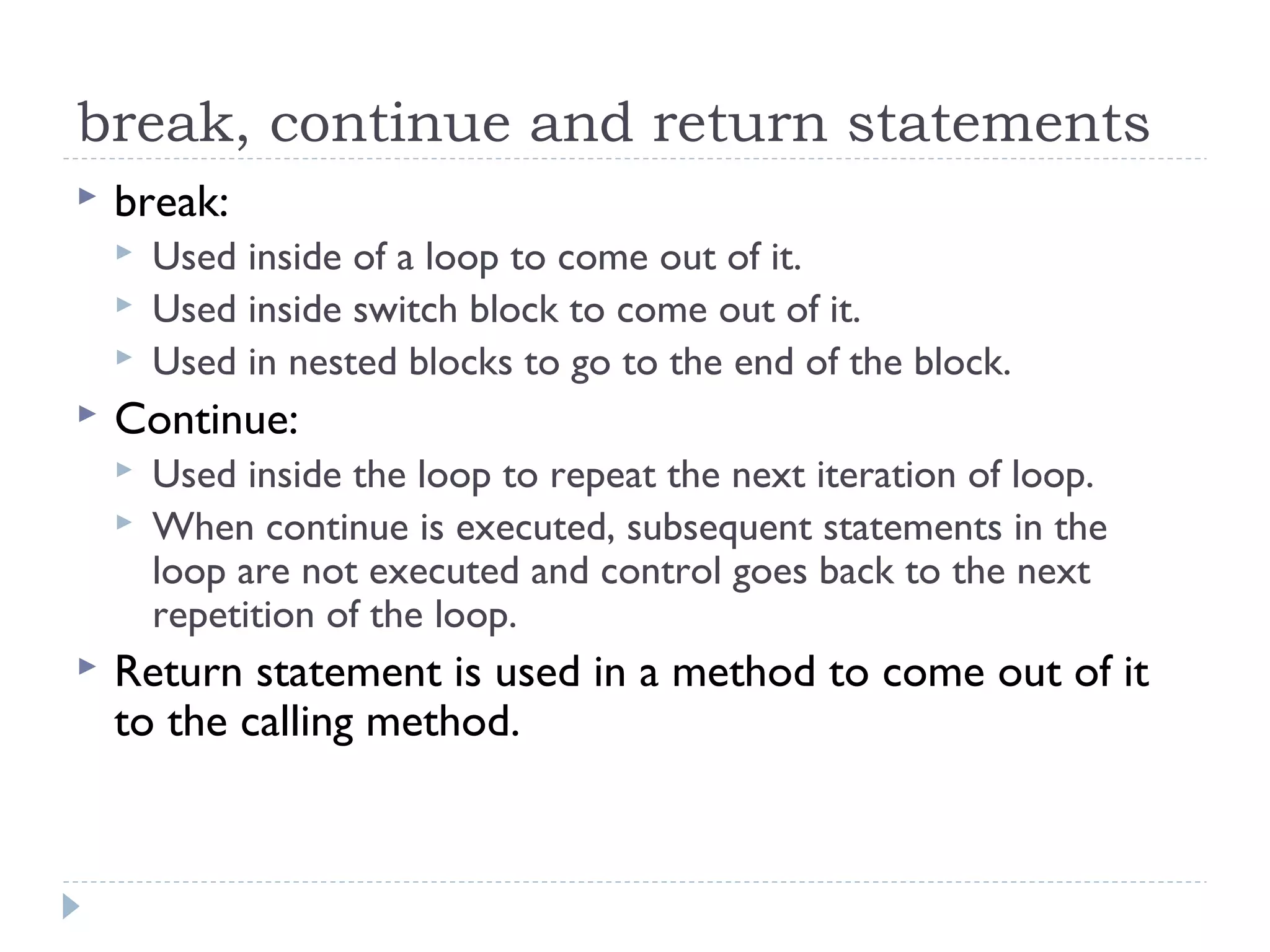 break, continue and return statements
 break:
 Used inside of a loop to come out of it.
 Used inside switch block to come out of it.
 Used in nested blocks to go to the end of the block.
 Continue:
 Used inside the loop to repeat the next iteration of loop.
 When continue is executed, subsequent statements in the
loop are not executed and control goes back to the next
repetition of the loop.
 Return statement is used in a method to come out of it
to the calling method.
 