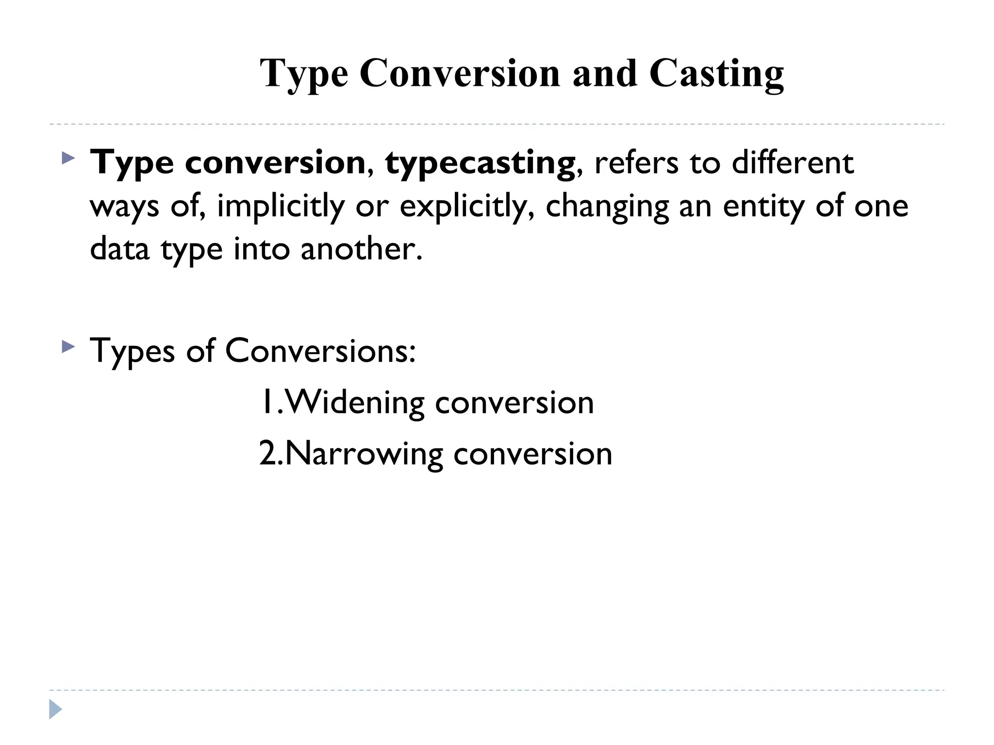 Type Conversion and Casting
 Type conversion, typecasting, refers to different
ways of, implicitly or explicitly, changing an entity of one
data type into another.
 Types of Conversions:
1.Widening conversion
2.Narrowing conversion
 