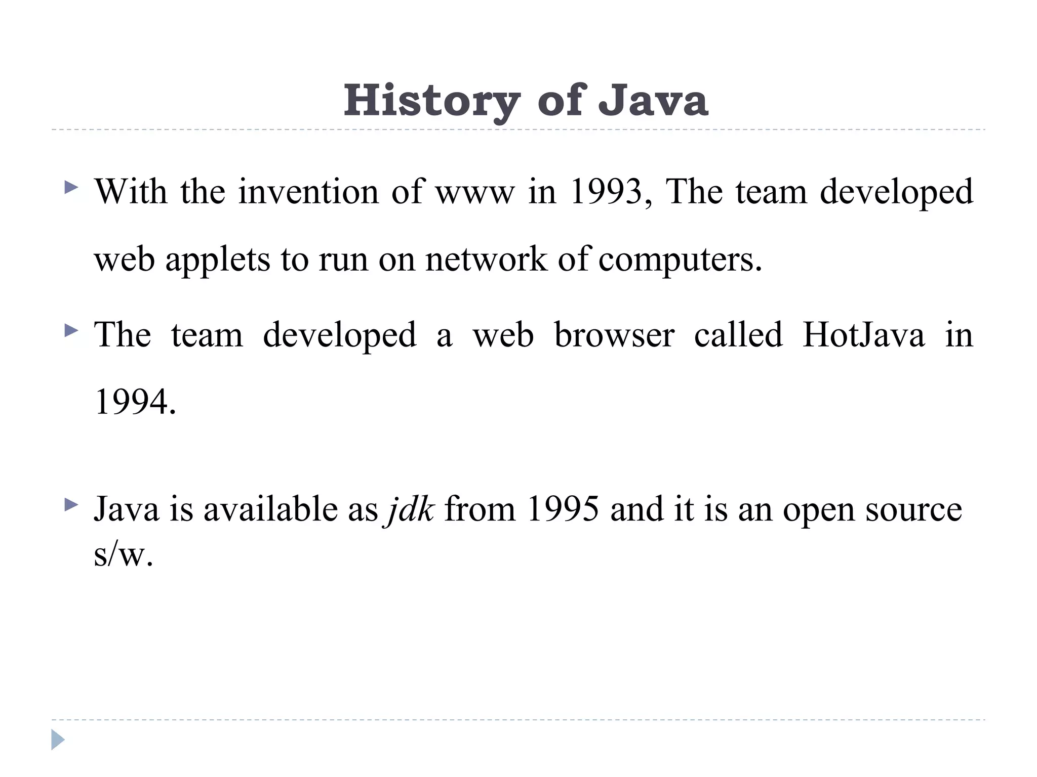 History of Java
 With the invention of www in 1993, The team developed
web applets to run on network of computers.
 The team developed a web browser called HotJava in
1994.
 Java is available as jdk from 1995 and it is an open source
s/w.
 