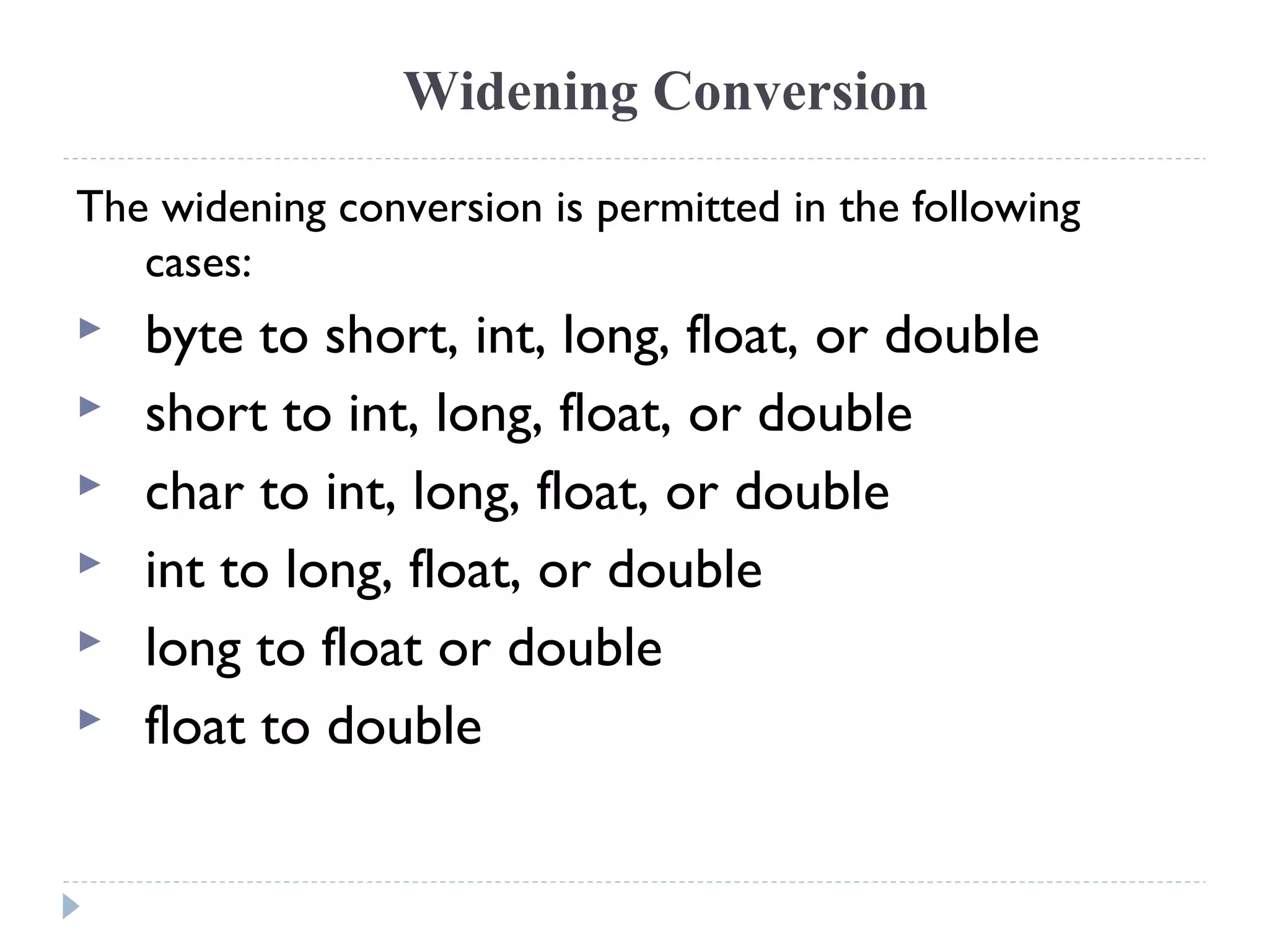 Widening Conversion
The widening conversion is permitted in the following
cases:
 byte to short, int, long, float, or double
 short to int, long, float, or double
 char to int, long, float, or double
 int to long, float, or double
 long to float or double
 float to double
 