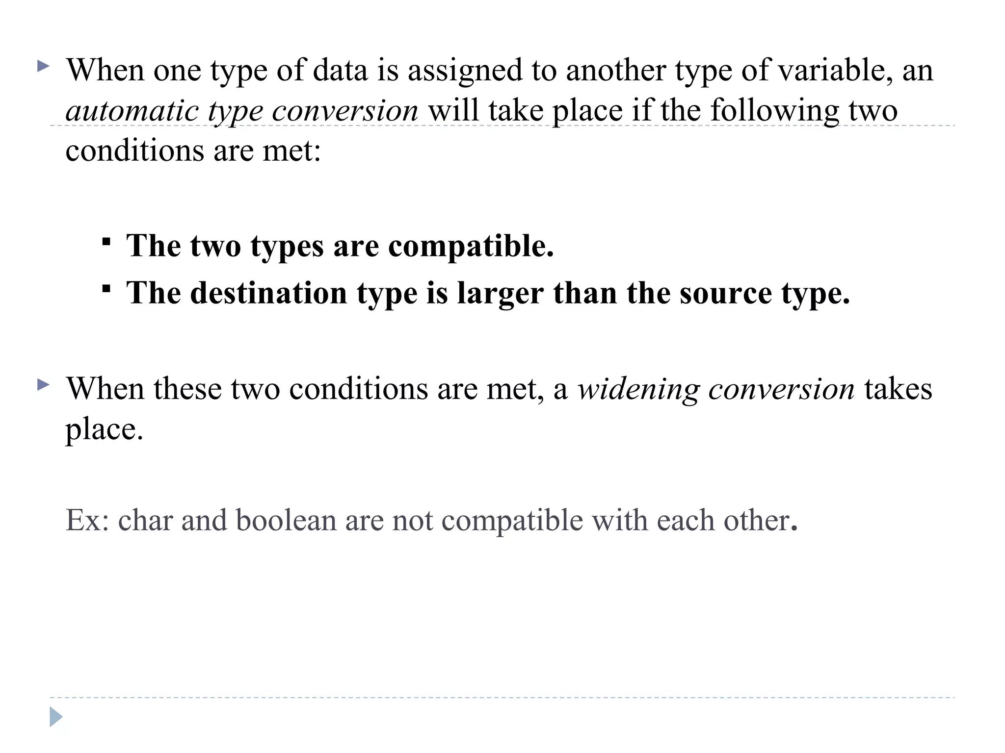  When one type of data is assigned to another type of variable, an
automatic type conversion will take place if the following two
conditions are met:
 The two types are compatible.
 The destination type is larger than the source type.
 When these two conditions are met, a widening conversion takes
place.
Ex: char and boolean are not compatible with each other.
 