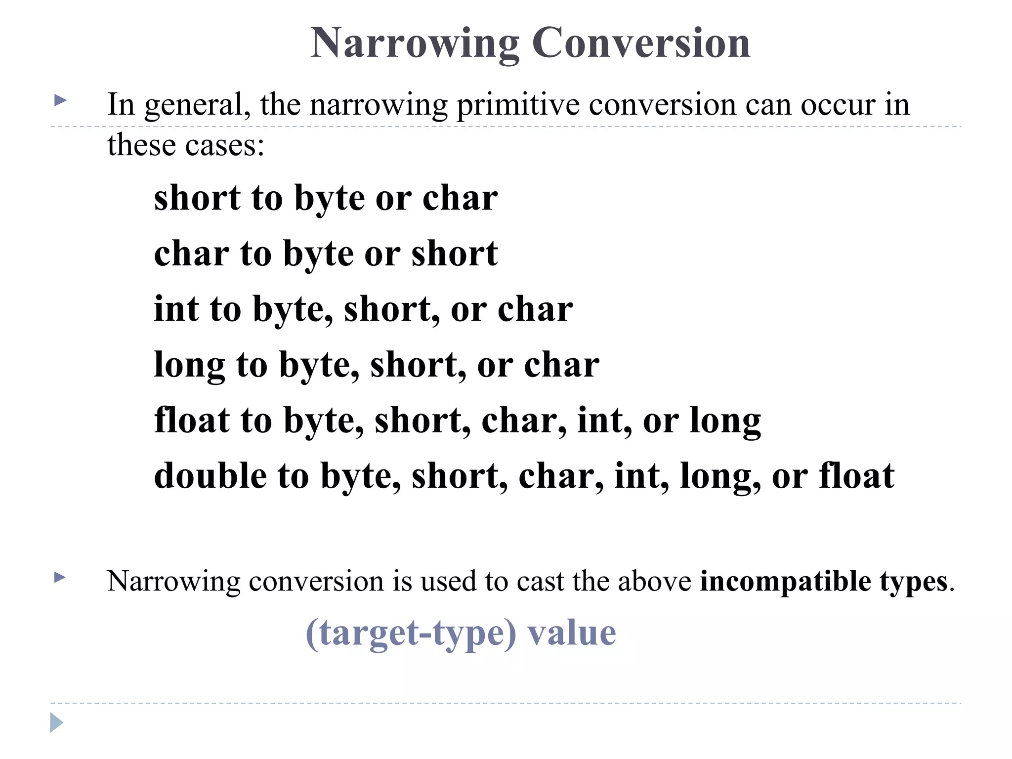  In general, the narrowing primitive conversion can occur in
these cases:
short to byte or char
char to byte or short
int to byte, short, or char
long to byte, short, or char
float to byte, short, char, int, or long
double to byte, short, char, int, long, or float
 Narrowing conversion is used to cast the above incompatible types.
(target-type) value
Narrowing Conversion
 