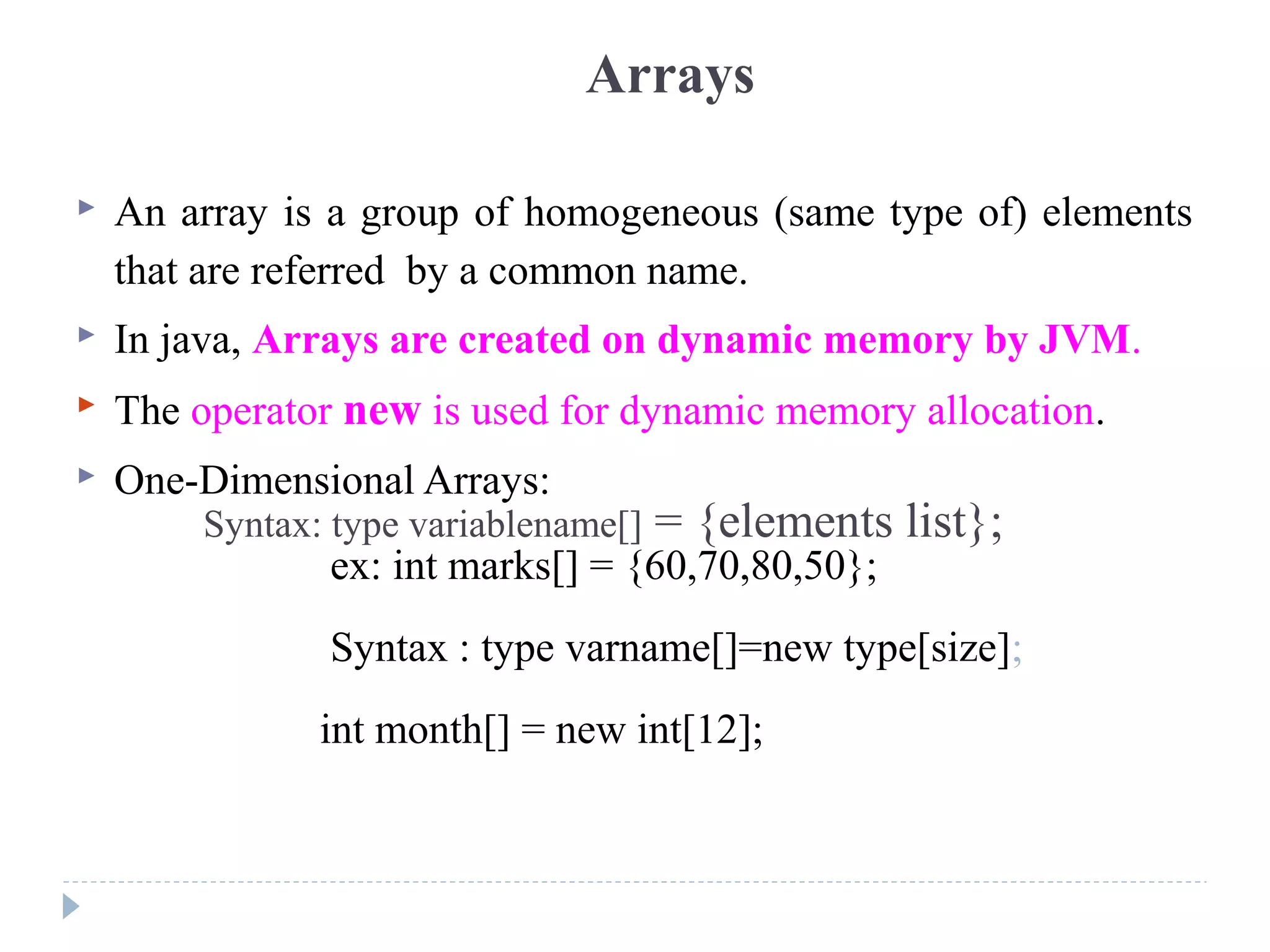 Arrays
 An array is a group of homogeneous (same type of) elements
that are referred by a common name.
 In java, Arrays are created on dynamic memory by JVM.
 The operator new is used for dynamic memory allocation.
 One-Dimensional Arrays:
Syntax: type variablename[] = {elements list};
ex: int marks[] = {60,70,80,50};
Syntax : type varname[]=new type[size];
int month[] = new int[12];
 