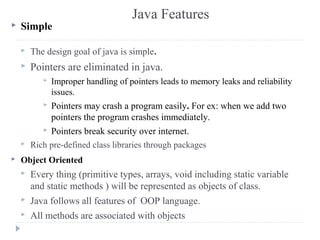 Java Features
 Simple
 The design goal of java is simple.
 Pointers are eliminated in java.
 Improper handling of poin...