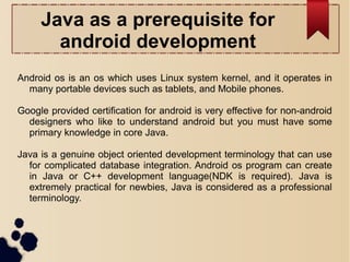 Java as a prerequisite for
android development
Android os is an os which uses Linux system kernel, and it operates in
many portable devices such as tablets, and Mobile phones.
Google provided certification for android is very effective for non-android
designers who like to understand android but you must have some
primary knowledge in core Java.
Java is a genuine object oriented development terminology that can use
for complicated database integration. Android os program can create
in Java or C++ development language(NDK is required). Java is
extremely practical for newbies, Java is considered as a professional
terminology.
 