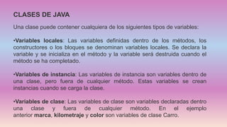 CLASES DE JAVA
Una clase puede contener cualquiera de los siguientes tipos de variables:
•Variables locales: Las variables definidas dentro de los métodos, los
constructores o los bloques se denominan variables locales. Se declara la
variable y se inicializa en el método y la variable será destruida cuando el
método se ha completado.
•Variables de instancia: Las variables de instancia son variables dentro de
una clase, pero fuera de cualquier método. Estas variables se crean
instancias cuando se carga la clase.
•Variables de clase: Las variables de clase son variables declaradas dentro
una clase y fuera de cualquier método. En el ejemplo
anterior marca, kilometraje y color son variables de clase Carro.
 