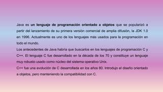 Java es un lenguaje de programación orientado a objetos que se popularizó a
partir del lanzamiento de su primera versión comercial de amplia difusión, la JDK 1.0
en 1996. Actualmente es uno de los lenguajes más usados para la programación en
todo el mundo.
Los antecedentes de Java habría que buscarlos en los lenguajes de programación C y
C++. El lenguaje C fue desarrollado en la década de los 70 y constituye un lenguaje
muy robusto usado como núcleo del sistema operativo Unix.
C++ fue una evolución de C desarrollada en los años 80. Introdujo el diseño orientado
a objetos, pero manteniendo la compatibilidad con C.
 