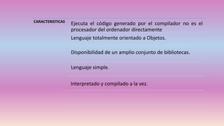 CARACTERISTICAS
Ejecuta el código generado por el compilador no es el
procesador del ordenador directamente
Lenguaje totalmente orientado a Objetos.
Disponibilidad de un amplio conjunto de bibliotecas.
Lenguaje simple.
Interpretado y compilado a la vez.
 
