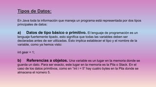 Tipos de Datos:
En Java toda la información que maneja un programa está representada por dos tipos
principales de datos:
a) Datos de tipo básico o primitivo. El lenguaje de programación es un
lenguaje fuertemente tipado, esto significa que todas las variables deben ser
declaradas antes de ser utilizadas. Esto implica establecer el tipo y el nombre de la
variable, como ya hemos visto:
int gear = 1;
b) Referencias a objetos. Una variable es un lugar en la memoria donde se
guarda un dato. Para ser exacto, este lugar en la memoria es la Pila o Stack. En el
caso de los datos primitivos, como en “int i = 5” hay cuatro bytes en la Pila donde se
almacena el número 5.
 