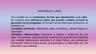 VARIABLES JAVA
Una variable es un contenedor de bits que representan a un valor.
Se emplean para almacenar datos que pueden cambiar durante la
ejecución de un programa. En función de los datos que almacenan se
clasifican en:
•Variables primitivas: almacenan datos numéricos, valores lógicos o
caracteres.
•Variables referenciadas: asociadas a objetos o instancias de una
clase. Por ejemplo, para almacenar cadenas de caracteres se empleará
una variable referenciada asociada a la clase String, para almacenar
información sobre la fecha actual, otra asociada a la clase Date, etc. Se
estudiarán más adelante.
 