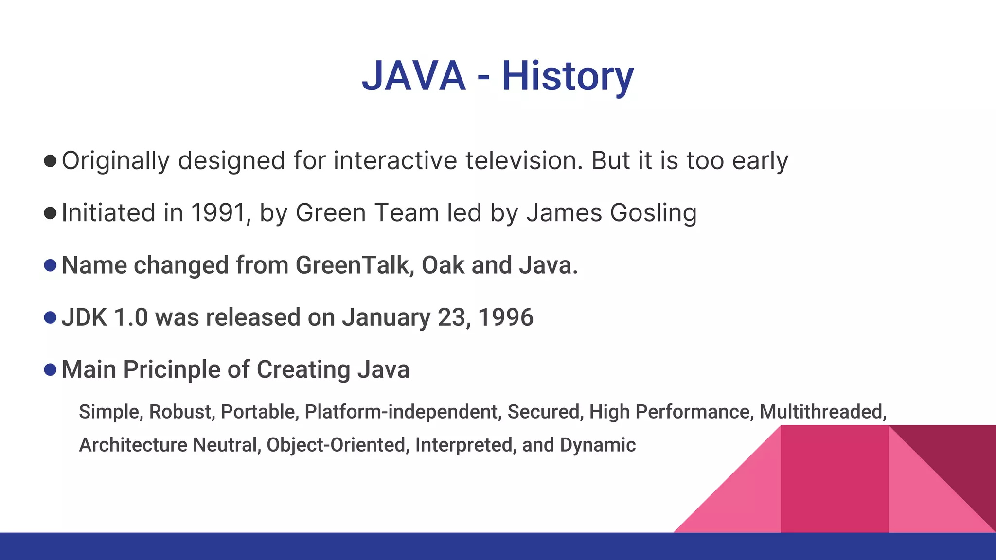 JAVA - History
●Originally designed for interactive television. But it is too early
●Initiated in 1991, by Green Team led by James Gosling
●Name changed from GreenTalk, Oak and Java.
●JDK 1.0 was released on January 23, 1996
●Main Pricinple of Creating Java
Simple, Robust, Portable, Platform-independent, Secured, High Performance, Multithreaded,
Architecture Neutral, Object-Oriented, Interpreted, and Dynamic
 