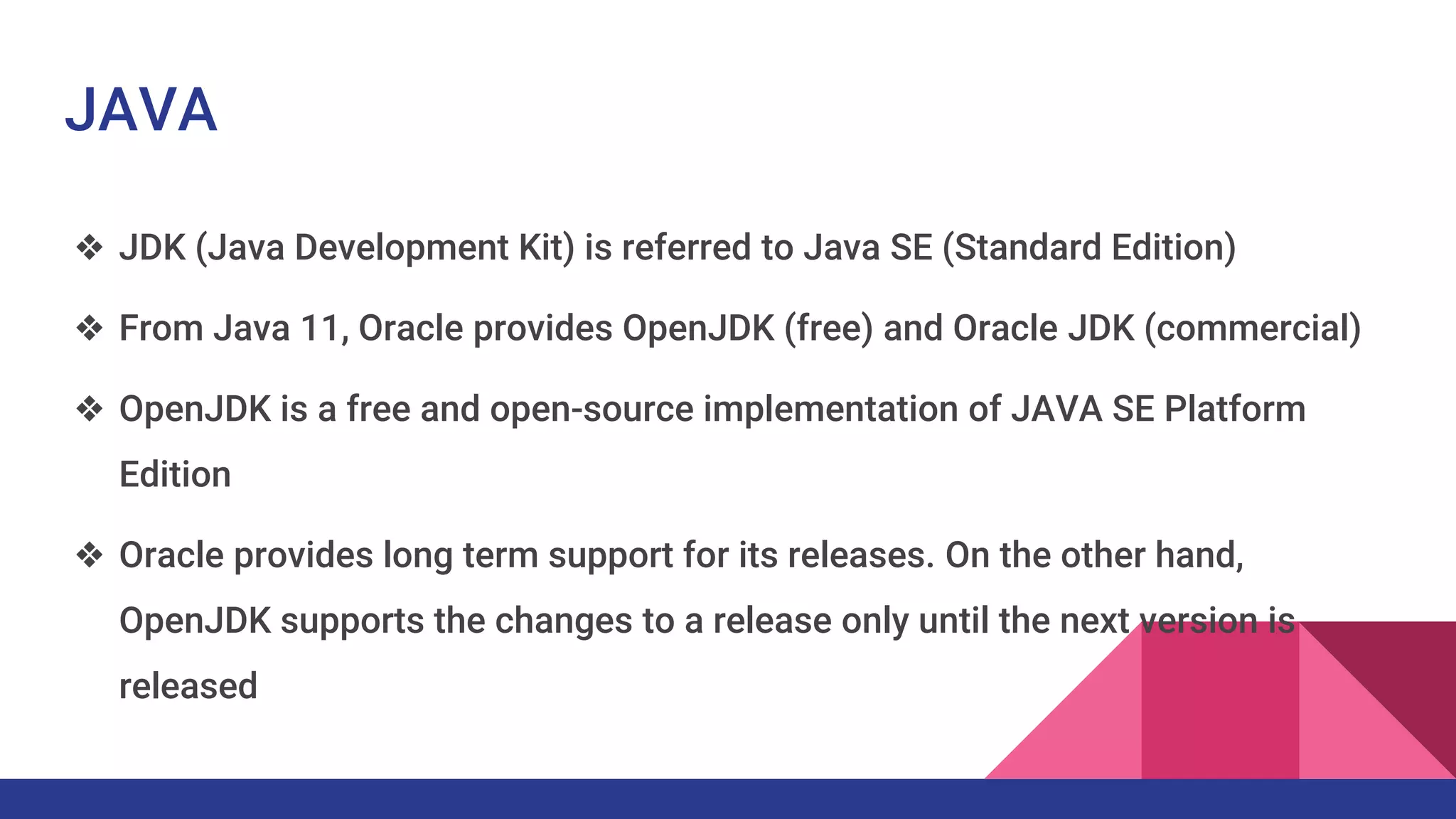 JAVA
❖ JDK (Java Development Kit) is referred to Java SE (Standard Edition)
❖ From Java 11, Oracle provides OpenJDK (free) and Oracle JDK (commercial)
❖ OpenJDK is a free and open-source implementation of JAVA SE Platform
Edition
❖ Oracle provides long term support for its releases. On the other hand,
OpenJDK supports the changes to a release only until the next version is
released
 
