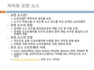 자바와 오픈 소스
16
 오픈 소스란?
 소프트웨어 제작자의 권리를 보존
 누구나 액세스할 수 있도록 소스 코드를 무상 공개한 소프트웨어
 오픈 소스의 장점
 공개된 소스 코드를 참조함으로써 개발 시간 및 비용 단축
 공개된 소프트웨어를 다수의 인원이 참여 개량, 우수한 품질의 소프
트웨어 개발
 오픈 소스의 단점
 무단으로 상용 소프트웨어에 사용할 경우 저작권 침해 발생
 다양한 개량 버전의 소프트웨어로 인한 호환성 문제
 오프 소스 소프트웨어 사례
 Linux, OpenOffice, Open Solaris, Mozilla, Apache, GNU, WebKit 등
 2006년 11월, 선마이크로시스템즈는 자바를 GPL 라이선스로 소스
오픈
 http://sourceforge.net : 오픈 소스 사이트
 