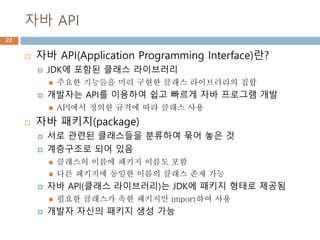 자바 API
22
 자바 API(Application Programming Interface)란?
 JDK에 포함된 클래스 라이브러리
 주요한 기능들을 미리 구현한 클래스 라이브러리의 집합
 개발자는 API를 이용하여 쉽고 빠르게 자바 프로그램 개발
 API에서 정의한 규격에 따라 클래스 사용
 자바 패키지(package)
 서로 관련된 클래스들을 분류하여 묶어 놓은 것
 계층구조로 되어 있음
 클래스의 이름에 패키지 이름도 포함
 다른 패키지에 동일한 이름의 클래스 존재 가능
 자바 API(클래스 라이브러리)는 JDK에 패키지 형태로 제공됨
 필요한 클래스가 속한 패키지만 import하여 사용
 개발자 자신의 패키지 생성 가능
 