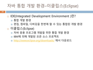 자바 통합 개발 환경–이클립스(Eclipse)
 IDE(Integrated Development Environment )란?
 통합 개발 환경
 편집, 컴파일, 디버깅을 한번에 할 수 있는 통합된 개발 환경
 이클립스(Eclipse)
 자바 응용 프로그램 개발을 위한 통합 개발 환경
 IBM에 의해 개발된 오픈 소스 프로젝트
 http://www.eclipse.org/downloads/ 에서 다운로드
24
 