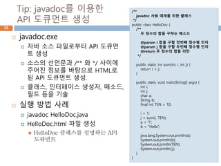 Tip: javadoc를 이용한
API 도큐먼트 생성
25
 javadoc.exe
 자바 소스 파일로부터 API 도큐먼
트 생성
 소스의 선언문과 /** 와 */ 사이에
주어진 정보를 바탕으로 HTML로
된 API 도큐먼트 생성.
 클래스, 인터페이스 생성자, 메소드,
필드 등을 기술
 실행 방법 사례
 javadoc HelloDoc.java
 HelloDoc.html 파일 생성
 HelloDoc 클래스를 설명하는 API
도큐먼트
/**
javadoc 사용 예제를 위한 클래스
*/
public class HelloDoc {
/**
두 정수의 합을 구하는 메소드
@param i 합을 구할 첫번째 정수형 인자
@param j 합을 구할 두번째 정수형 인자
@return 두 정수의 합을 리턴
*/
public static int sum(int i, int j) {
return i + j;
}
public static void main(String[] args) {
int i;
int j;
char a;
String b;
final int TEN = 10;
i = 1;
j = sum(i, TEN);
a = '?';
b = "Hello";
java.lang.System.out.println(a);
System.out.println(b);
System.out.println(TEN);
System.out.println(j);
}
}
 