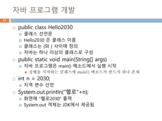 자바 프로그램 개발
27
 public class Hello2030
 클래스 선언문
 Hello2030 은 클래스 이름
 클래스는 {와 } 사이에 정의
 자바는 하나 이상의 클래스로 구성
 public static void main(String[] args)
 자바 프로그램은 main() 메소드에서 실행 시작
 실행을 시작하는 클래스에 main() 메소드가 반드시 하나 존재
 int n = 2030;
 지역 변수 선언
 System.out.println("헬로"+n);
 화면에 "헬로2030“ 출력
 System.out 객체는 JDK에서 제공됨
 