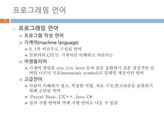 프로그래밍 언어
3
 프로그래밍 언어
 프로그램 작성 언어
 기계어(machine language)
 0, 1의 이진수로 구성된 언어
 컴퓨터의 CPU는 기계어만 이해하고 처리가능
 어셈블리어
 기계어 명령을 ADD, SUB, MOVE 등과 같은 표현하기 쉬운 상징적인 단
어인 니모닉 기호(mnemonic symbol)로 일대일 대응시킨 언어
 고급언어
 사람이 이해하기 쉽고, 복잡한 작업, 자료 구조,알고리즘을 표현하기
위해 고안된 언어
 Pascal, Basic, C/C++, Java, C#
 절차 지향 언어와 객체 지향 언어로 나눌 수 있음
 