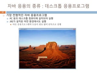 자바 응용의 종류 : 데스크톱 응용프로그램
37
 가장 전형적인 자바 응용프로그램
 PC 등의 데스크톱 컴퓨터에 설치되어 실행
 JRE가 설치된 어떤 환경에서도 실행
 다른 응용프로그램의 도움이 필요 없이 단독으로 실행
 