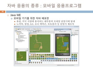 자바 응용의 종류 : 모바일 응용프로그램
40
 Java ME
 모바일 기기를 위한 자바 배포판
 유럽, 미국 시장에 출시되는 대부분의 모바일 단말기에 탑재
 노키아, 삼성, LG, 소니 에릭슨, 모토롤러 등 단말기 제조사
 