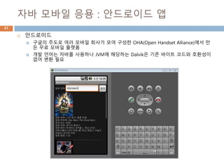 자바 모바일 응용 : 안드로이드 앱
41
 안드로이드
 구글의 주도로 여러 모바일 회사가 모여 구성한 OHA(Open Handset Alliance)에서 만
든 무료 모바일 플랫폼
 개발 언어는 자바를 사용하나 JVM에 해당하는 Dalvik은 기존 바이트 코드와 호환성이
없어 변환 필요
 