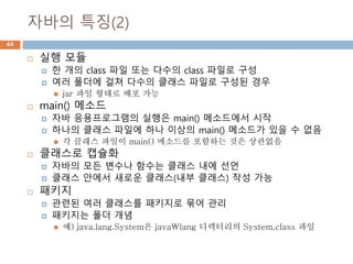 자바의 특징(2)
44
 실행 모듈
 한 개의 class 파일 또는 다수의 class 파일로 구성
 여러 폴더에 걸쳐 다수의 클래스 파일로 구성된 경우
 jar 파일 형태로 배포 가능
 main() 메소드
 자바 응용프로그램의 실행은 main() 메소드에서 시작
 하나의 클래스 파일에 하나 이상의 main() 메소드가 있을 수 없음
 각 클래스 파일이 main() 메소드를 포함하는 것은 상관없음
 클래스로 캡슐화
 자바의 모든 변수나 함수는 클래스 내에 선언
 클래스 안에서 새로운 클래스(내부 클래스) 작성 가능
 패키지
 관련된 여러 클래스를 패키지로 묶어 관리
 패키지는 폴더 개념
 예) java.lang.System은 javalang 디렉터리의 System.class 파일
 