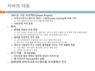 자바의 태동
 1991년 그린 프로젝트(Green Project)
 선마이크로시스템즈의 제임스 고슬링(James Gosling)에 의해 시작
 가전 제품에 들어갈 소프트웨어를 위해 개발
 1995년에 자바 발표
 목적
 플랫폼 호환성 문제 해결
 기존 언어로 작성된 프로그램은 PC, 유닉스, 메인 프레임 등 플랫폼 간에 호환성 없음
 소스를 다시 컴파일하거나 프로그램을 재 작성해야 하는 단점
 플랫폼 독립적인 언어 개발
 모든 플랫폼에서 호환성을 갖는 프로그래밍 언어 필요
 네트워크, 특히 웹에 최적화된 프로그래밍 언어의 필요성 대두
 메모리 사용량이 적고 다양한 플랫폼을 가지는 가전 제품에 적용
 가전 제품 : 작은 량의 메모리를 가지는 제어 장치
 내장형 시스템 요구 충족
 초기 이름 : 오크(OAK)
 인터넷과 웹의 엄청난 발전에 힘입어 퍼지게 됨
 웹 브라우저 Netscape에서 실행
 2009년에 선마이크로시스템즈를 오라클에서 인수
5
 