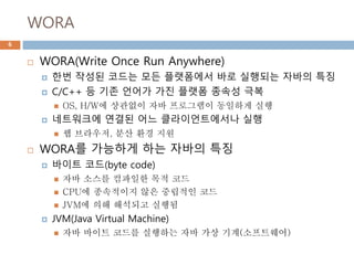 WORA
 WORA(Write Once Run Anywhere)
 한번 작성된 코드는 모든 플랫폼에서 바로 실행되는 자바의 특징
 C/C++ 등 기존 언어가 가진 플랫폼 종속성 극복
 OS, H/W에 상관없이 자바 프로그램이 동일하게 실행
 네트워크에 연결된 어느 클라이언트에서나 실행
 웹 브라우저, 분산 환경 지원
 WORA를 가능하게 하는 자바의 특징
 바이트 코드(byte code)
 자바 소스를 컴파일한 목적 코드
 CPU에 종속적이지 않은 중립적인 코드
 JVM에 의해 해석되고 실행됨
 JVM(Java Virtual Machine)
 자바 바이트 코드를 실행하는 자바 가상 기계(소프트웨어)
6
 