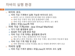 자바의 실행 환경
9
 바이트 코드
 자바 가상 기계에서 실행 가능한 바이너리 코드
 바이트 코드는 컴퓨터 CPU에 의해 직접 실행되지 않음
 자바 가상 기계가 작동 중인 플랫폼에서 실행
 자바 가상 기계가 인터프리터 방식으로 바이트 코드 해석
 클래스 파일(.class)에 저장
 자바 가상 기계(JVM : Java Virtual Machine)
 각기 다른 플랫폼에 설치
 동일한 자바 실행 환경 제공
 자바 가상 기계 자체는 플랫폼에 종속적
 자바 가상 기계는 플랫폼마다 각각 작성됨
 예) 리눅스에서 작동하는 자바 가상 기계는 윈도우에서 작동하지 않음
 자바 가상 기계 개발 및 공급
 자바 개발사인 오라클 외 IBM, MS 등 다양한 회사에서 제작 공급
 자바의 실행
 자바 가상 기계가 클래스 파일(.class)의 바이트 코드 실행
 