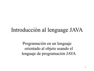 1
Introducción al lenguage JAVA
Programación en un lenguaje
orientado al objeto usando el
lenguaje de programación JAVA
 