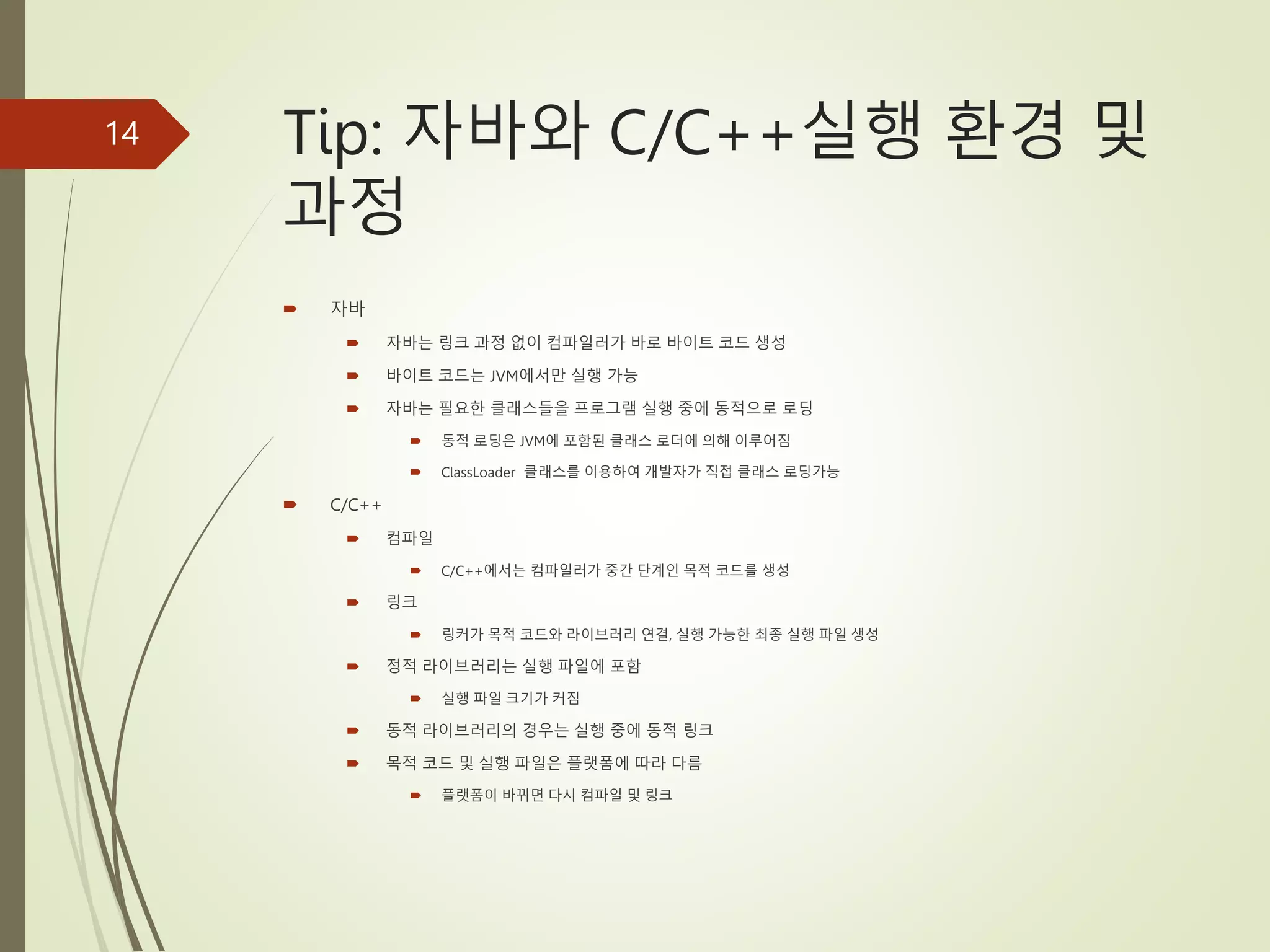 Tip: 자바와 C/C++실행 환경 및
과정
 자바
 자바는 링크 과정 없이 컴파일러가 바로 바이트 코드 생성
 바이트 코드는 JVM에서만 실행 가능
 자바는 필요한 클래스들을 프로그램 실행 중에 동적으로 로딩
 동적 로딩은 JVM에 포함된 클래스 로더에 의해 이루어짐
 ClassLoader 클래스를 이용하여 개발자가 직접 클래스 로딩가능
 C/C++
 컴파일
 C/C++에서는 컴파일러가 중간 단계인 목적 코드를 생성
 링크
 링커가 목적 코드와 라이브러리 연결, 실행 가능한 최종 실행 파일 생성
 정적 라이브러리는 실행 파일에 포함
 실행 파일 크기가 커짐
 동적 라이브러리의 경우는 실행 중에 동적 링크
 목적 코드 및 실행 파일은 플랫폼에 따라 다름
 플랫폼이 바뀌면 다시 컴파일 및 링크
14
 