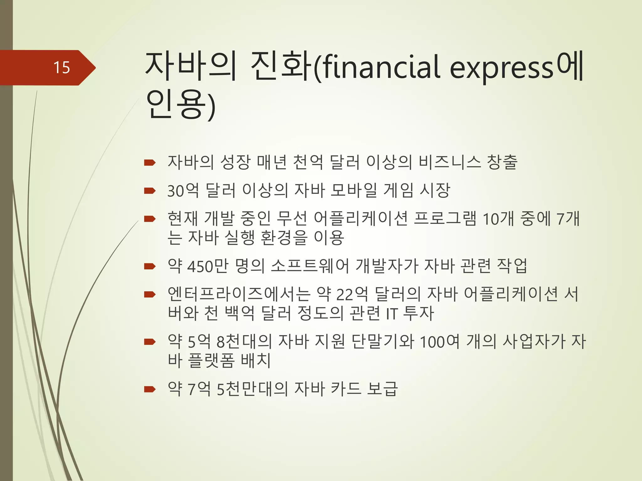 자바의 진화(financial express에
인용)
 자바의 성장 매년 천억 달러 이상의 비즈니스 창출
 30억 달러 이상의 자바 모바일 게임 시장
 현재 개발 중인 무선 어플리케이션 프로그램 10개 중에 7개
는 자바 실행 환경을 이용
 약 450만 명의 소프트웨어 개발자가 자바 관련 작업
 엔터프라이즈에서는 약 22억 달러의 자바 어플리케이션 서
버와 천 백억 달러 정도의 관련 IT 투자
 약 5억 8천대의 자바 지원 단말기와 100여 개의 사업자가 자
바 플랫폼 배치
 약 7억 5천만대의 자바 카드 보급
15
 