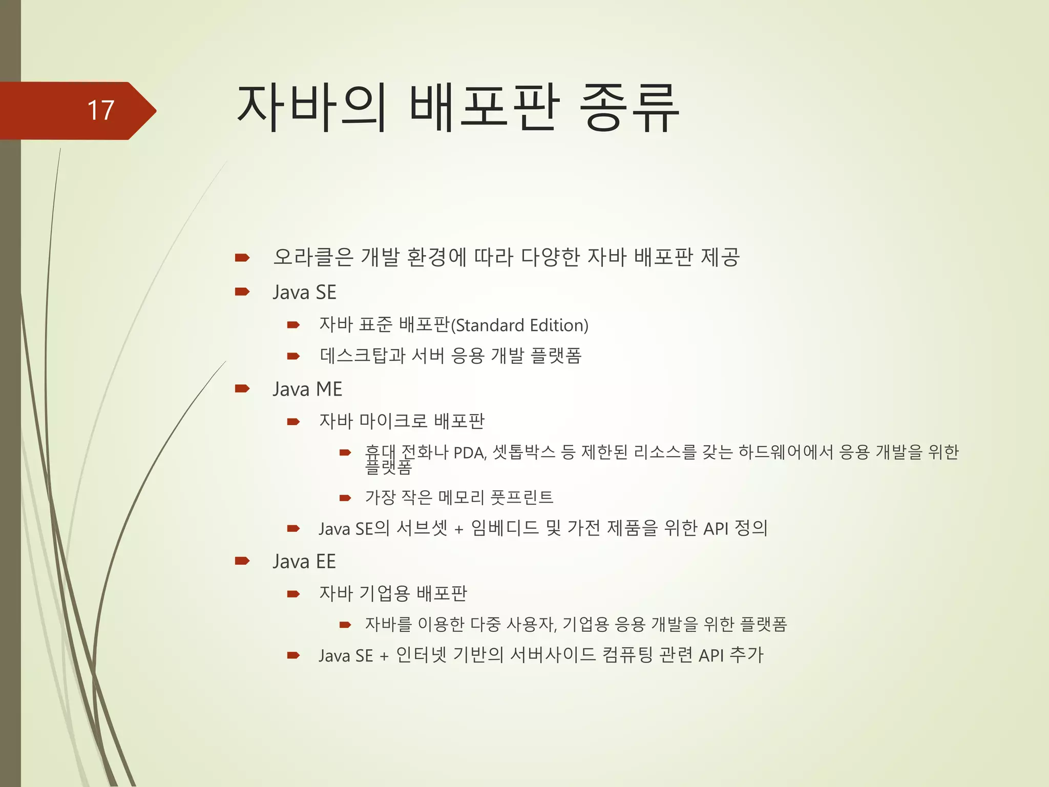 자바의 배포판 종류
 오라클은 개발 환경에 따라 다양한 자바 배포판 제공
 Java SE
 자바 표준 배포판(Standard Edition)
 데스크탑과 서버 응용 개발 플랫폼
 Java ME
 자바 마이크로 배포판
 휴대 전화나 PDA, 셋톱박스 등 제한된 리소스를 갖는 하드웨어에서 응용 개발을 위한
플랫폼
 가장 작은 메모리 풋프린트
 Java SE의 서브셋 + 임베디드 및 가전 제품을 위한 API 정의
 Java EE
 자바 기업용 배포판
 자바를 이용한 다중 사용자, 기업용 응용 개발을 위한 플랫폼
 Java SE + 인터넷 기반의 서버사이드 컴퓨팅 관련 API 추가
17
 