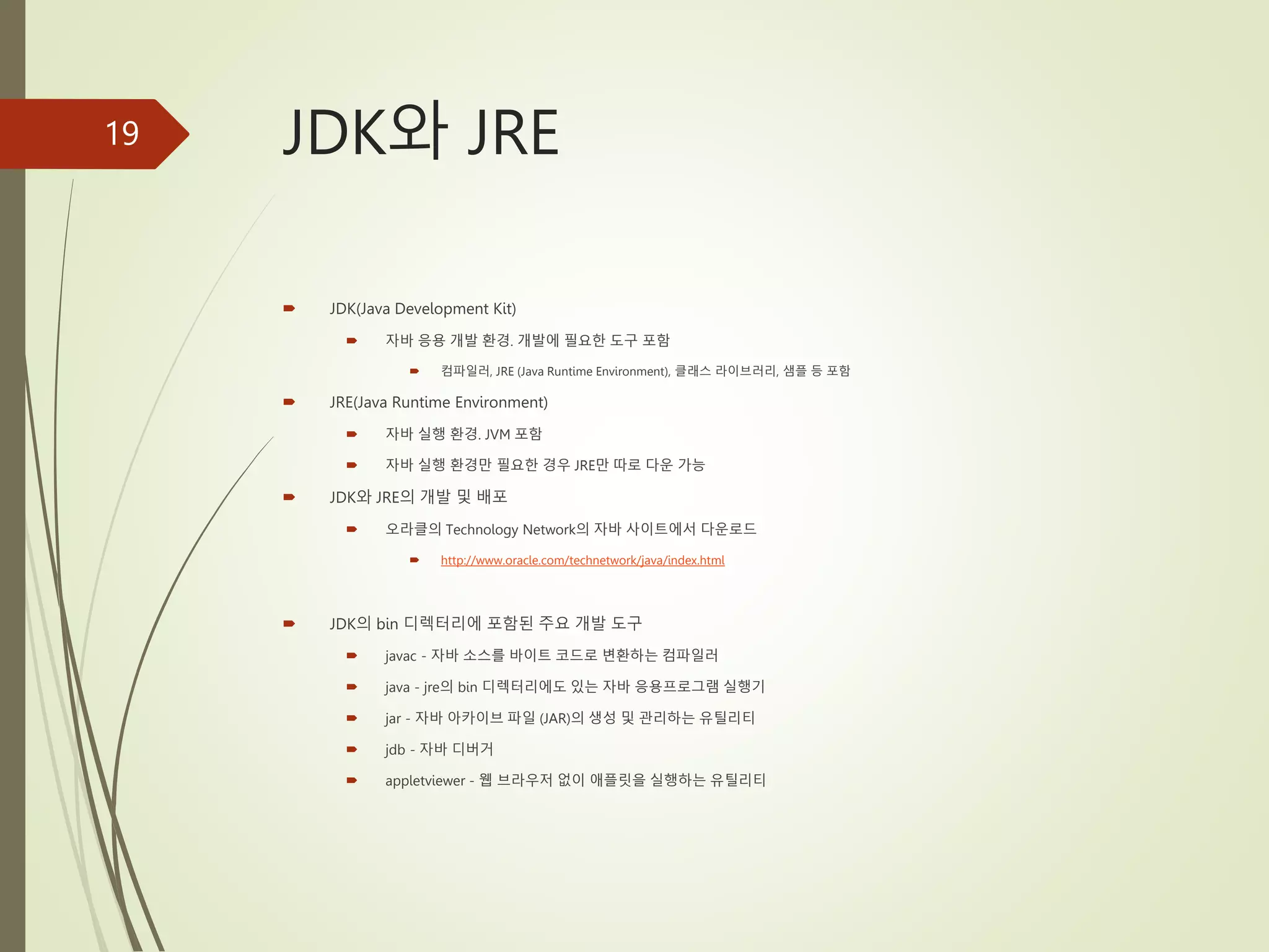 JDK와 JRE
 JDK(Java Development Kit)
 자바 응용 개발 환경. 개발에 필요한 도구 포함
 컴파일러, JRE (Java Runtime Environment), 클래스 라이브러리, 샘플 등 포함
 JRE(Java Runtime Environment)
 자바 실행 환경. JVM 포함
 자바 실행 환경만 필요한 경우 JRE만 따로 다운 가능
 JDK와 JRE의 개발 및 배포
 오라클의 Technology Network의 자바 사이트에서 다운로드
 http://www.oracle.com/technetwork/java/index.html
 JDK의 bin 디렉터리에 포함된 주요 개발 도구
 javac - 자바 소스를 바이트 코드로 변환하는 컴파일러
 java - jre의 bin 디렉터리에도 있는 자바 응용프로그램 실행기
 jar - 자바 아카이브 파일 (JAR)의 생성 및 관리하는 유틸리티
 jdb - 자바 디버거
 appletviewer - 웹 브라우저 없이 애플릿을 실행하는 유틸리티
19
 