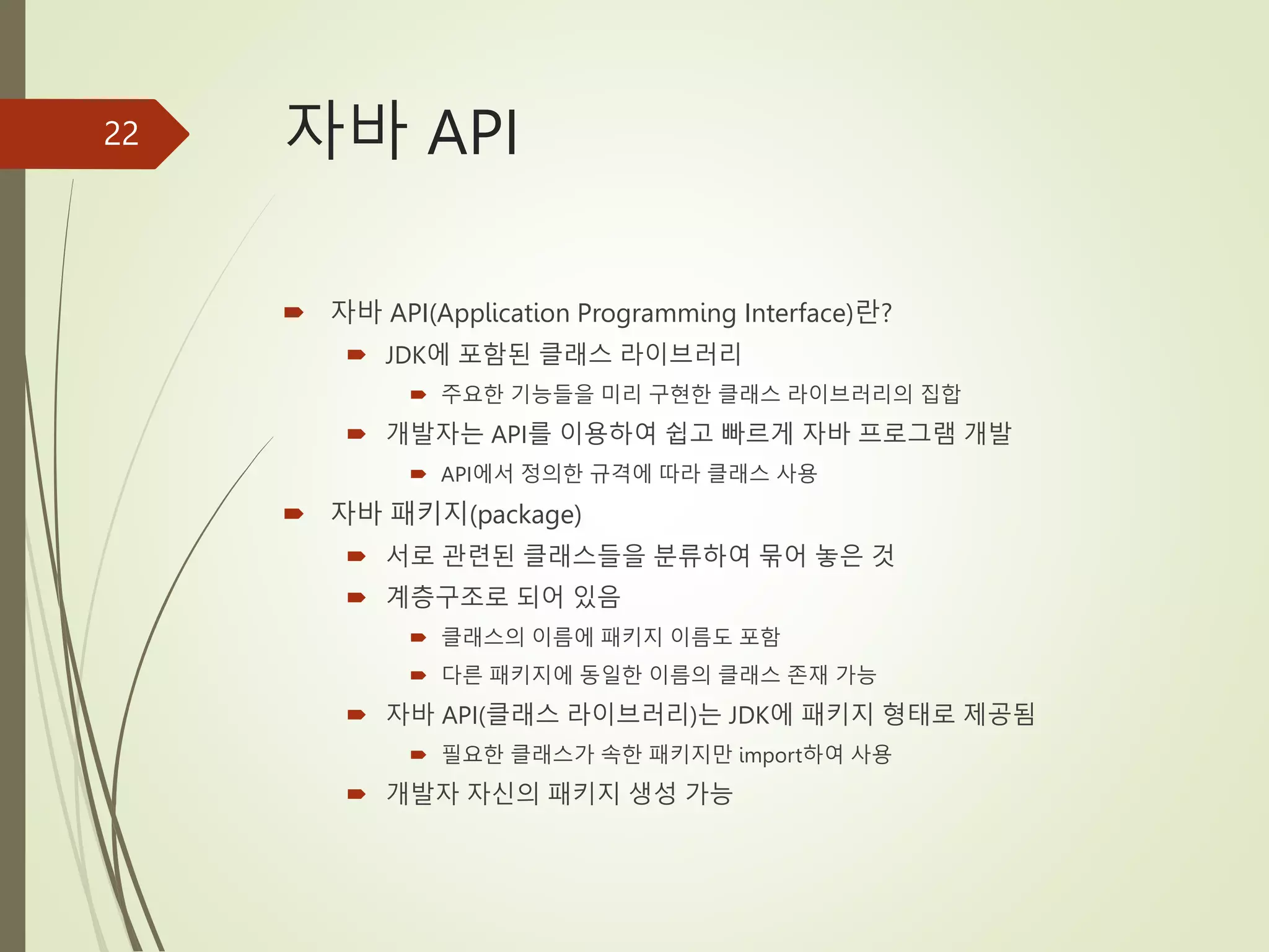 자바 API
 자바 API(Application Programming Interface)란?
 JDK에 포함된 클래스 라이브러리
 주요한 기능들을 미리 구현한 클래스 라이브러리의 집합
 개발자는 API를 이용하여 쉽고 빠르게 자바 프로그램 개발
 API에서 정의한 규격에 따라 클래스 사용
 자바 패키지(package)
 서로 관련된 클래스들을 분류하여 묶어 놓은 것
 계층구조로 되어 있음
 클래스의 이름에 패키지 이름도 포함
 다른 패키지에 동일한 이름의 클래스 존재 가능
 자바 API(클래스 라이브러리)는 JDK에 패키지 형태로 제공됨
 필요한 클래스가 속한 패키지만 import하여 사용
 개발자 자신의 패키지 생성 가능
22
 