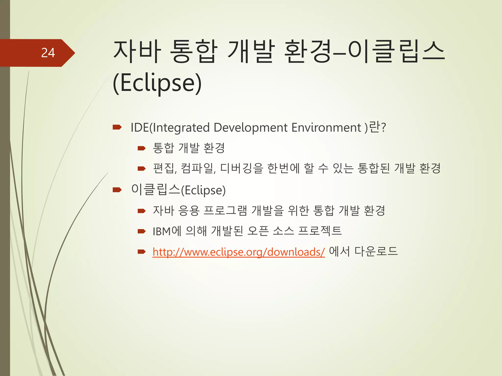 자바 통합 개발 환경–이클립스
(Eclipse)
 IDE(Integrated Development Environment )란?
 통합 개발 환경
 편집, 컴파일, 디버깅을 한번에 할 수 있는 통합된 개발 환경
 이클립스(Eclipse)
 자바 응용 프로그램 개발을 위한 통합 개발 환경
 IBM에 의해 개발된 오픈 소스 프로젝트
 http://www.eclipse.org/downloads/ 에서 다운로드
24
 