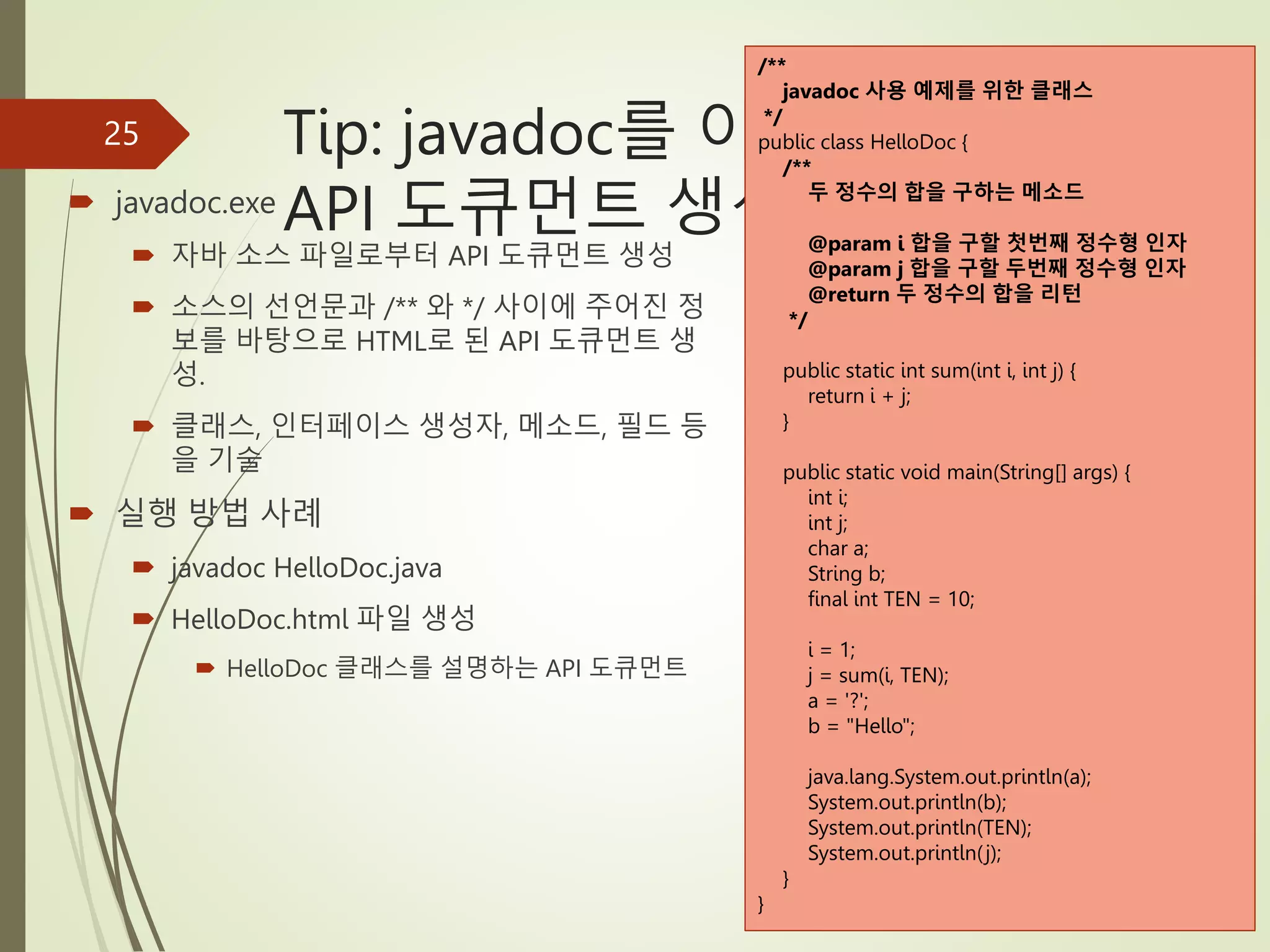 Tip: javadoc를 이용한
API 도큐먼트 생성
 javadoc.exe
 자바 소스 파일로부터 API 도큐먼트 생성
 소스의 선언문과 /** 와 */ 사이에 주어진 정
보를 바탕으로 HTML로 된 API 도큐먼트 생
성.
 클래스, 인터페이스 생성자, 메소드, 필드 등
을 기술
 실행 방법 사례
 javadoc HelloDoc.java
 HelloDoc.html 파일 생성
 HelloDoc 클래스를 설명하는 API 도큐먼트
25
/**
javadoc 사용 예제를 위한 클래스
*/
public class HelloDoc {
/**
두 정수의 합을 구하는 메소드
@param i 합을 구할 첫번째 정수형 인자
@param j 합을 구할 두번째 정수형 인자
@return 두 정수의 합을 리턴
*/
public static int sum(int i, int j) {
return i + j;
}
public static void main(String[] args) {
int i;
int j;
char a;
String b;
final int TEN = 10;
i = 1;
j = sum(i, TEN);
a = '?';
b = "Hello";
java.lang.System.out.println(a);
System.out.println(b);
System.out.println(TEN);
System.out.println(j);
}
}
 