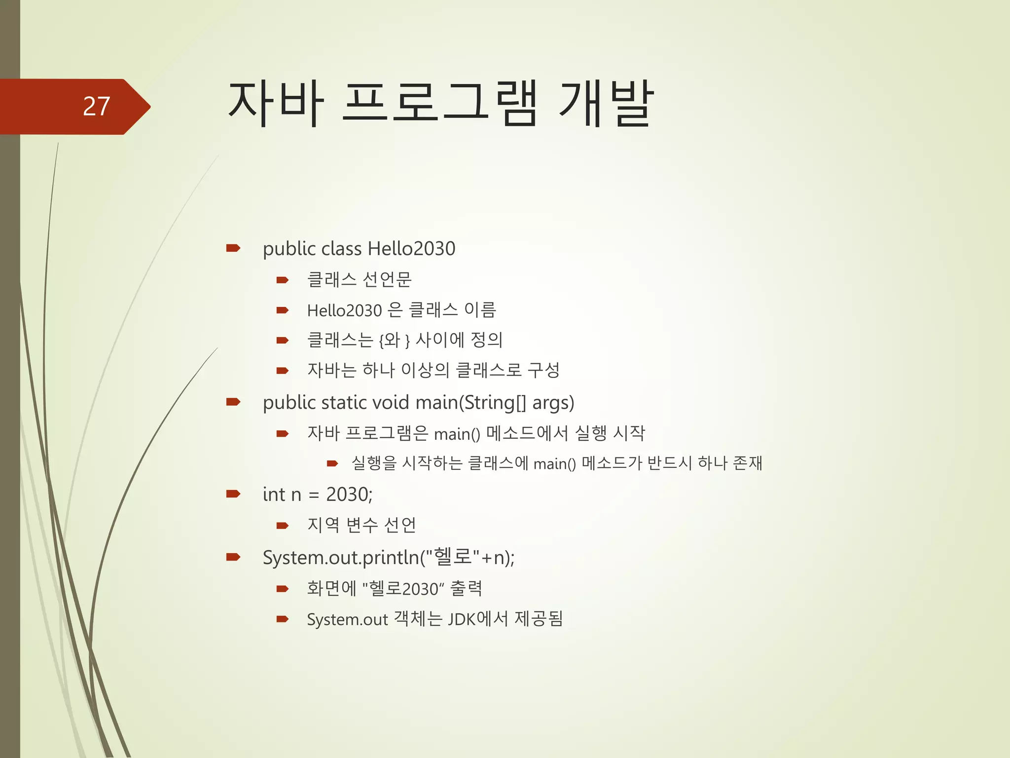 자바 프로그램 개발
 public class Hello2030
 클래스 선언문
 Hello2030 은 클래스 이름
 클래스는 {와 } 사이에 정의
 자바는 하나 이상의 클래스로 구성
 public static void main(String[] args)
 자바 프로그램은 main() 메소드에서 실행 시작
 실행을 시작하는 클래스에 main() 메소드가 반드시 하나 존재
 int n = 2030;
 지역 변수 선언
 System.out.println("헬로"+n);
 화면에 "헬로2030“ 출력
 System.out 객체는 JDK에서 제공됨
27
 