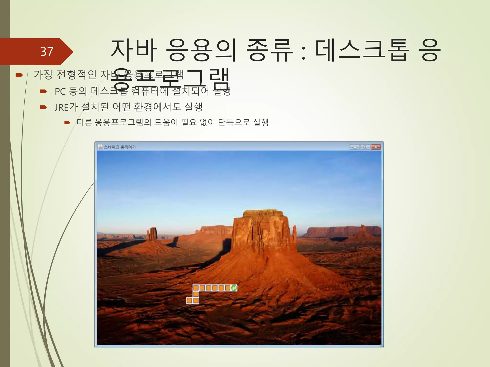 자바 응용의 종류 : 데스크톱 응
용프로그램
 가장 전형적인 자바 응용프로그램
 PC 등의 데스크톱 컴퓨터에 설치되어 실행
 JRE가 설치된 어떤 환경에서도 실행
 다른 응용프로그램의 도움이 필요 없이 단독으로 실행
37
 