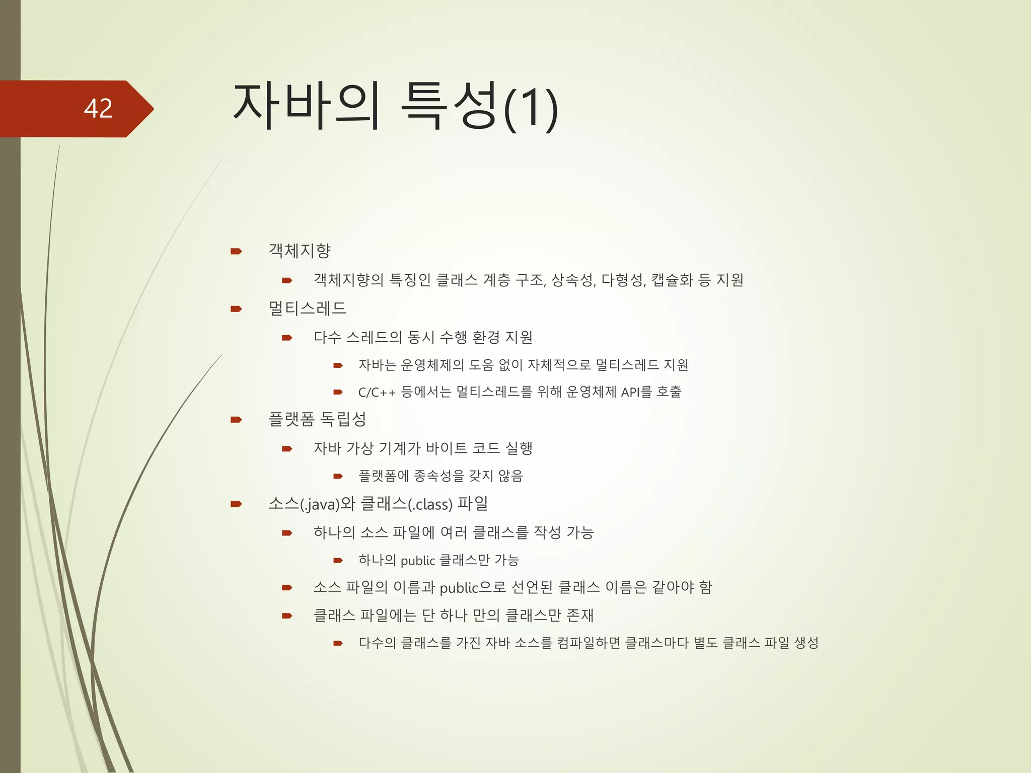 자바의 특성(1)
 객체지향
 객체지향의 특징인 클래스 계층 구조, 상속성, 다형성, 캡슐화 등 지원
 멀티스레드
 다수 스레드의 동시 수행 환경 지원
 자바는 운영체제의 도움 없이 자체적으로 멀티스레드 지원
 C/C++ 등에서는 멀티스레드를 위해 운영체제 API를 호출
 플랫폼 독립성
 자바 가상 기계가 바이트 코드 실행
 플랫폼에 종속성을 갖지 않음
 소스(.java)와 클래스(.class) 파일
 하나의 소스 파일에 여러 클래스를 작성 가능
 하나의 public 클래스만 가능
 소스 파일의 이름과 public으로 선언된 클래스 이름은 같아야 함
 클래스 파일에는 단 하나 만의 클래스만 존재
 다수의 클래스를 가진 자바 소스를 컴파일하면 클래스마다 별도 클래스 파일 생성
42
 