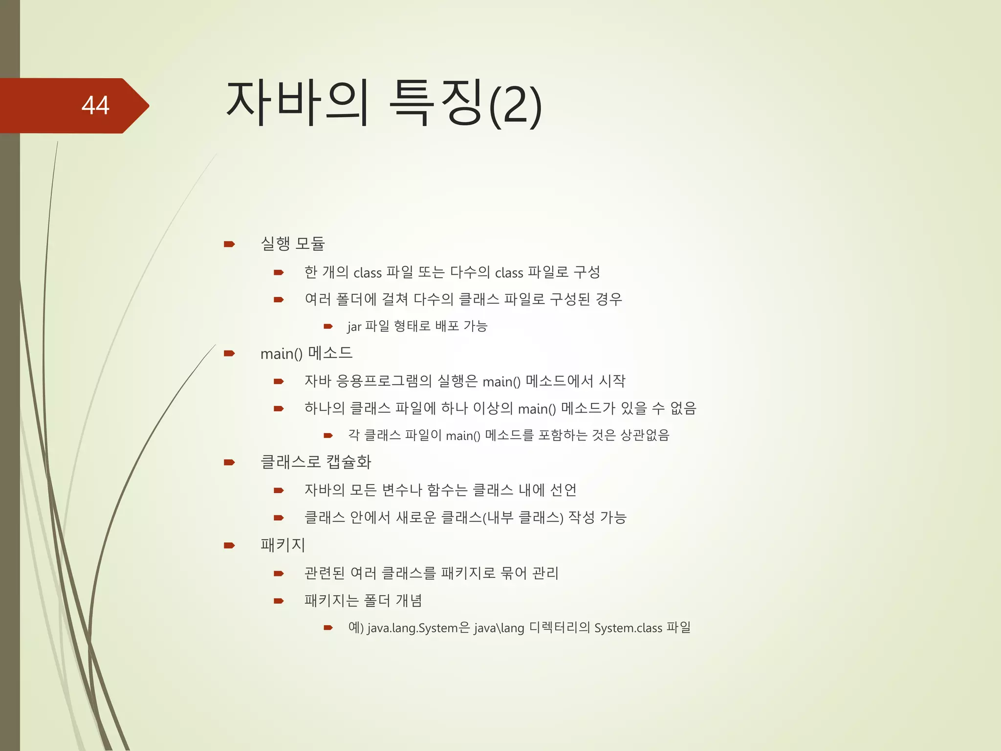 자바의 특징(2)
 실행 모듈
 한 개의 class 파일 또는 다수의 class 파일로 구성
 여러 폴더에 걸쳐 다수의 클래스 파일로 구성된 경우
 jar 파일 형태로 배포 가능
 main() 메소드
 자바 응용프로그램의 실행은 main() 메소드에서 시작
 하나의 클래스 파일에 하나 이상의 main() 메소드가 있을 수 없음
 각 클래스 파일이 main() 메소드를 포함하는 것은 상관없음
 클래스로 캡슐화
 자바의 모든 변수나 함수는 클래스 내에 선언
 클래스 안에서 새로운 클래스(내부 클래스) 작성 가능
 패키지
 관련된 여러 클래스를 패키지로 묶어 관리
 패키지는 폴더 개념
 예) java.lang.System은 javalang 디렉터리의 System.class 파일
44
 