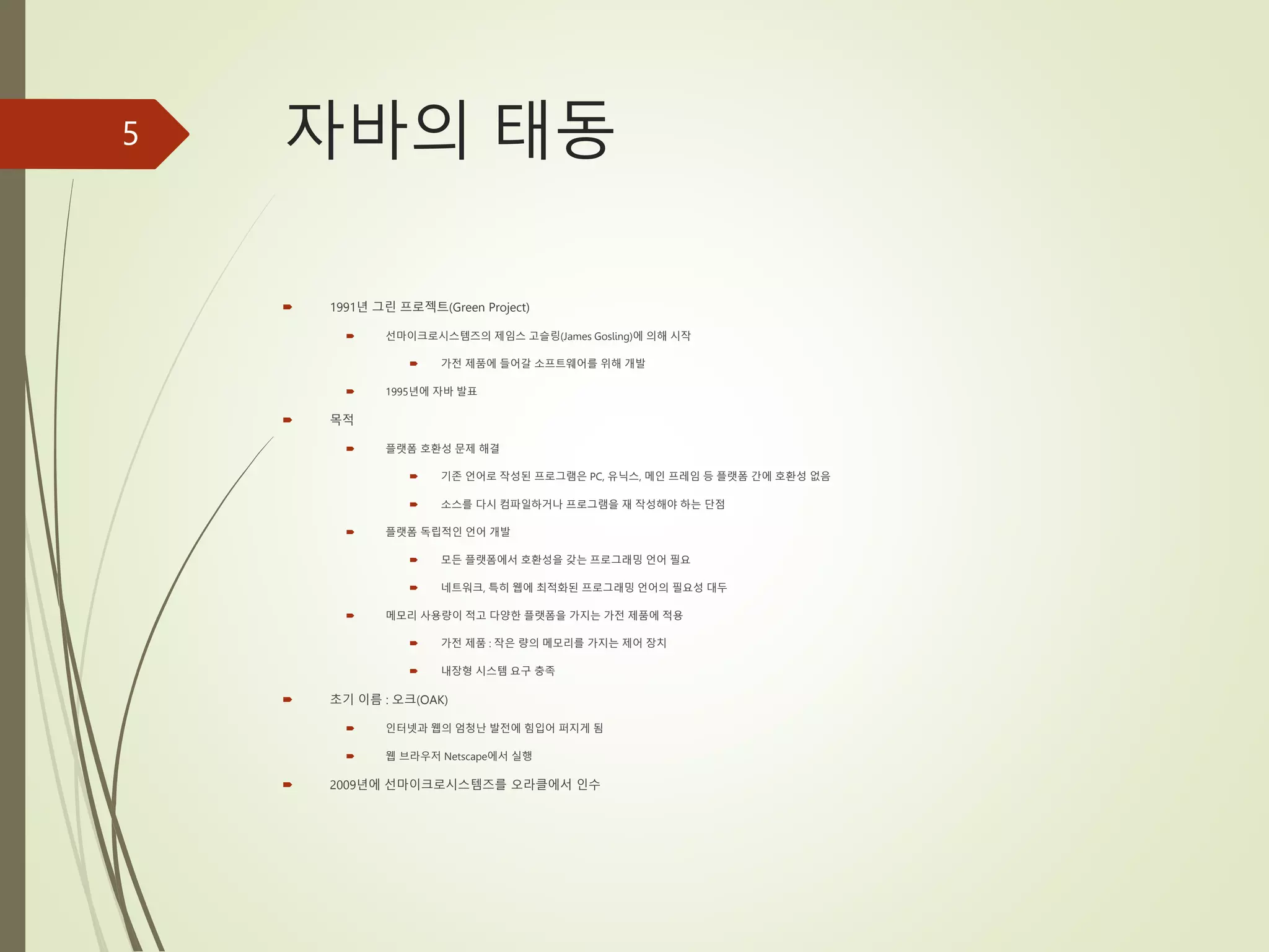 자바의 태동
 1991년 그린 프로젝트(Green Project)
 선마이크로시스템즈의 제임스 고슬링(James Gosling)에 의해 시작
 가전 제품에 들어갈 소프트웨어를 위해 개발
 1995년에 자바 발표
 목적
 플랫폼 호환성 문제 해결
 기존 언어로 작성된 프로그램은 PC, 유닉스, 메인 프레임 등 플랫폼 간에 호환성 없음
 소스를 다시 컴파일하거나 프로그램을 재 작성해야 하는 단점
 플랫폼 독립적인 언어 개발
 모든 플랫폼에서 호환성을 갖는 프로그래밍 언어 필요
 네트워크, 특히 웹에 최적화된 프로그래밍 언어의 필요성 대두
 메모리 사용량이 적고 다양한 플랫폼을 가지는 가전 제품에 적용
 가전 제품 : 작은 량의 메모리를 가지는 제어 장치
 내장형 시스템 요구 충족
 초기 이름 : 오크(OAK)
 인터넷과 웹의 엄청난 발전에 힘입어 퍼지게 됨
 웹 브라우저 Netscape에서 실행
 2009년에 선마이크로시스템즈를 오라클에서 인수
5
 