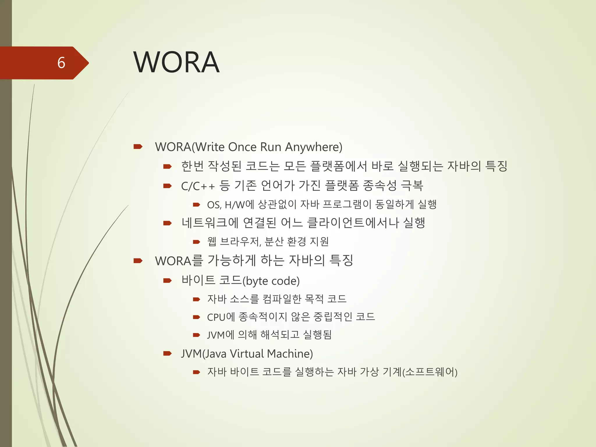 WORA
 WORA(Write Once Run Anywhere)
 한번 작성된 코드는 모든 플랫폼에서 바로 실행되는 자바의 특징
 C/C++ 등 기존 언어가 가진 플랫폼 종속성 극복
 OS, H/W에 상관없이 자바 프로그램이 동일하게 실행
 네트워크에 연결된 어느 클라이언트에서나 실행
 웹 브라우저, 분산 환경 지원
 WORA를 가능하게 하는 자바의 특징
 바이트 코드(byte code)
 자바 소스를 컴파일한 목적 코드
 CPU에 종속적이지 않은 중립적인 코드
 JVM에 의해 해석되고 실행됨
 JVM(Java Virtual Machine)
 자바 바이트 코드를 실행하는 자바 가상 기계(소프트웨어)
6
 