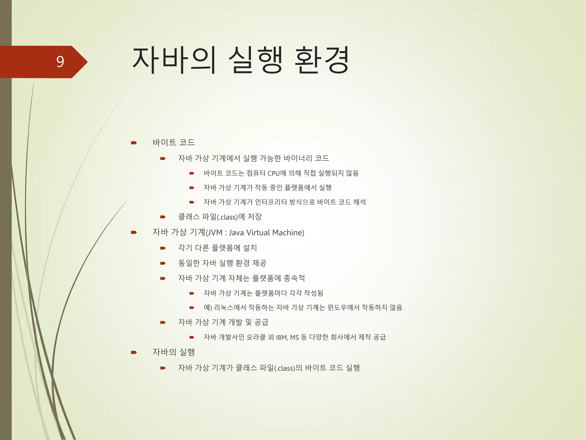 자바의 실행 환경
 바이트 코드
 자바 가상 기계에서 실행 가능한 바이너리 코드
 바이트 코드는 컴퓨터 CPU에 의해 직접 실행되지 않음
 자바 가상 기계가 작동 중인 플랫폼에서 실행
 자바 가상 기계가 인터프리터 방식으로 바이트 코드 해석
 클래스 파일(.class)에 저장
 자바 가상 기계(JVM : Java Virtual Machine)
 각기 다른 플랫폼에 설치
 동일한 자바 실행 환경 제공
 자바 가상 기계 자체는 플랫폼에 종속적
 자바 가상 기계는 플랫폼마다 각각 작성됨
 예) 리눅스에서 작동하는 자바 가상 기계는 윈도우에서 작동하지 않음
 자바 가상 기계 개발 및 공급
 자바 개발사인 오라클 외 IBM, MS 등 다양한 회사에서 제작 공급
 자바의 실행
 자바 가상 기계가 클래스 파일(.class)의 바이트 코드 실행
9
 