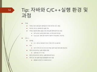 Tip: 자바와 C/C++실행 환경 및
과정
 자바
 자바는 링크 과정 없이 컴파일러가 바로 바이트 코드 생성
 바이트 코드는 JVM에서만 실행 가능
 자바는 필요한 클래스들을 프로그램 실행 중에 동적으로 로딩
 동적 로딩은 JVM에 포함된 클래스 로더에 의해 이루어짐
 ClassLoader 클래스를 이용하여 개발자가 직접 클래스 로딩가능
 C/C++
 컴파일
 C/C++에서는 컴파일러가 중간 단계인 목적 코드를 생성
 링크
 링커가 목적 코드와 라이브러리 연결, 실행 가능한 최종 실행 파일 생성
 정적 라이브러리는 실행 파일에 포함
 실행 파일 크기가 커짐
 동적 라이브러리의 경우는 실행 중에 동적 링크
 목적 코드 및 실행 파일은 플랫폼에 따라 다름
 플랫폼이 바뀌면 다시 컴파일 및 링크
14
 