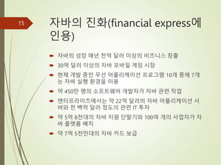 자바의 진화(financial express에
인용)
 자바의 성장 매년 천억 달러 이상의 비즈니스 창출
 30억 달러 이상의 자바 모바일 게임 시장
 현재 개발 중인 무선 어플리케이션 프로그램 10개 중에 7개
는 자바 실행 환경을 이용
 약 450만 명의 소프트웨어 개발자가 자바 관련 작업
 엔터프라이즈에서는 약 22억 달러의 자바 어플리케이션 서
버와 천 백억 달러 정도의 관련 IT 투자
 약 5억 8천대의 자바 지원 단말기와 100여 개의 사업자가 자
바 플랫폼 배치
 약 7억 5천만대의 자바 카드 보급
15
 